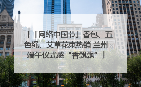 「网络中国节」香包、五色绳、艾草花束热销 兰州端午仪式感“香飘飘”