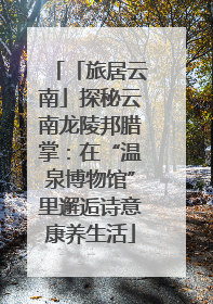 「旅居云南」探秘云南龙陵邦腊掌：在“温泉博物馆”里邂逅诗意康养生活