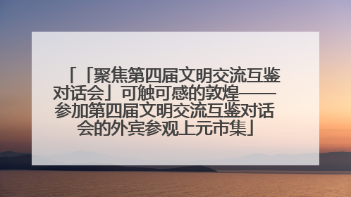 「聚焦第四届文明交流互鉴对话会」可触可感的敦煌——参加第四届文明交流互鉴对话会的外宾参观上元市集