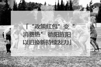 “政策红包”变“消费热” 德阳旌阳以旧换新持续发力