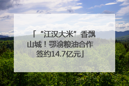 “江汉大米”香飘山城！鄂渝粮油合作签约14.7亿元