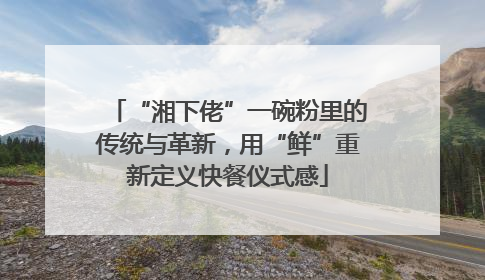 “湘下佬”一碗粉里的传统与革新，用“鲜”重新定义快餐仪式感