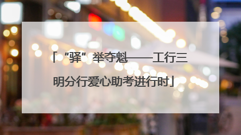 “驿”举夺魁——工行三明分行爱心助考进行时