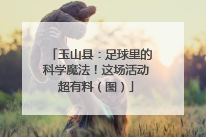 玉山县：足球里的科学魔法！这场活动超有料（图）
