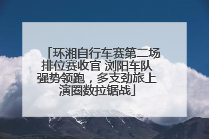 环湘自行车赛第二场排位赛收官 浏阳车队强势领跑，多支劲旅上演圈数拉锯战
