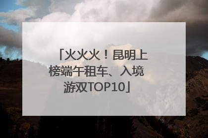 火火火！昆明上榜端午租车、入境游双TOP10