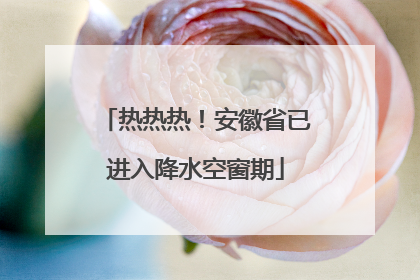 热热热！安徽省已进入降水空窗期