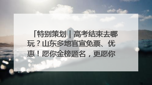 特别策划｜高考结束去哪玩？山东多地官宣免票、优惠！愿你金榜题名，更愿你在旅途中找到新的自己！