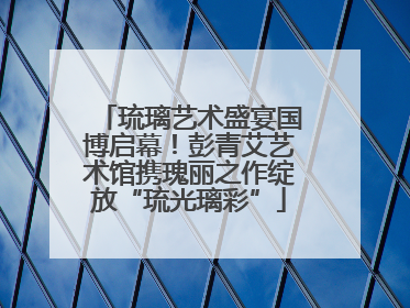 琉璃艺术盛宴国博启幕！彭青艾艺术馆携瑰丽之作绽放“琉光璃彩”