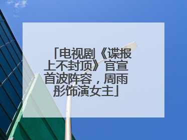 电视剧《谍报上不封顶》官宣首波阵容，周雨彤饰演女主
