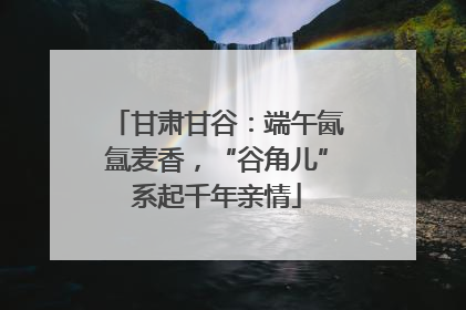 甘肃甘谷：端午氤氲麦香，“谷角儿”系起千年亲情