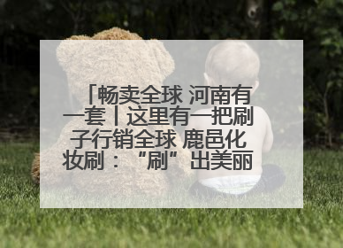 畅卖全球 河南有一套丨这里有一把刷子行销全球 鹿邑化妆刷：“刷”出美丽经济新世界