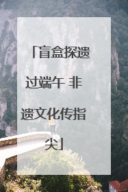 盲盒探遗过端午 非遗文化传指尖