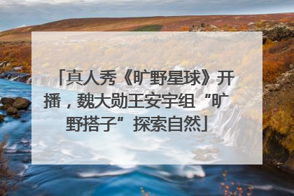 真人秀《旷野星球》开播，魏大勋王安宇组“旷野搭子”探索自然