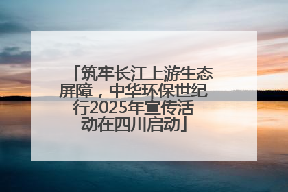 筑牢长江上游生态屏障，中华环保世纪行2025年宣传活动在四川启动