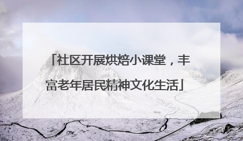 社区开展烘焙小课堂，丰富老年居民精神文化生活