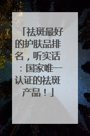 祛斑最好的护肤品排名，听实话：国家唯一认证的祛斑产品！