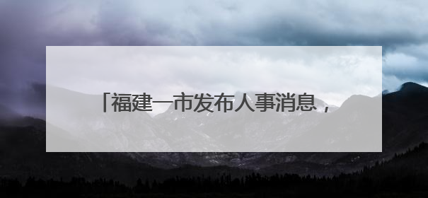福建一市发布人事消息，涉厅级干部（附简历）