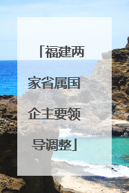 福建两家省属国企主要领导调整