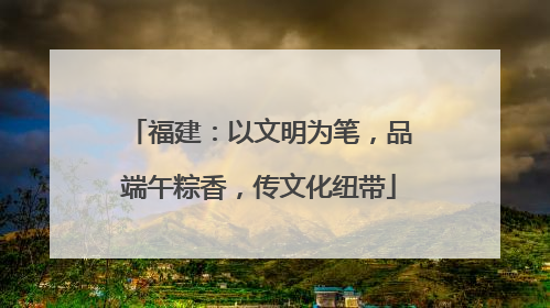 福建：以文明为笔，品端午粽香，传文化纽带