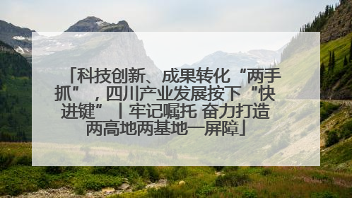 科技创新、成果转化“两手抓”，四川产业发展按下“快进键”丨牢记嘱托 奋力打造两高地两基地一屏障
