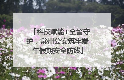 科技赋能+全警守护，常州公安筑牢端午假期安全防线