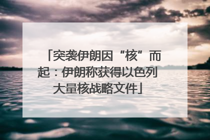 突袭伊朗因“核”而起：伊朗称获得以色列大量核战略文件