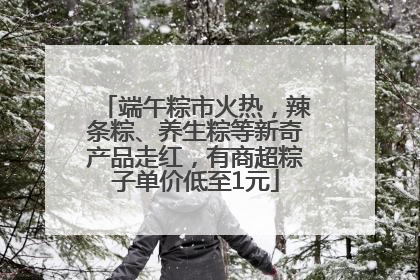 端午粽市火热，辣条粽、养生粽等新奇产品走红，有商超粽子单价低至1元