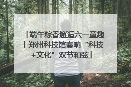 端午粽香邂逅六一童趣丨郑州科技馆奏响“科技+文化”双节和弦