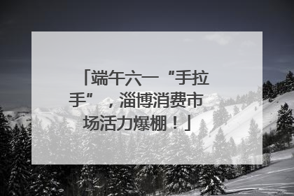 端午六一“手拉手”，淄博消费市场活力爆棚！