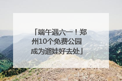 端午遇六一！郑州10个免费公园成为遛娃好去处