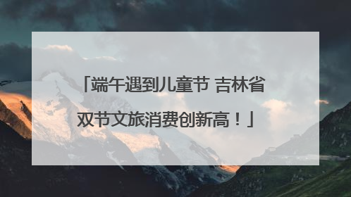 端午遇到儿童节 吉林省双节文旅消费创新高！