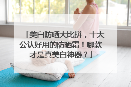 美白防晒大比拼，十大公认好用的防晒霜！哪款才是真美白神器？