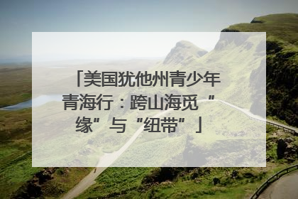 美国犹他州青少年青海行：跨山海觅“缘”与“纽带”