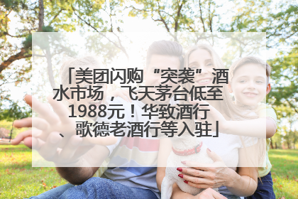 美团闪购“突袭”酒水市场，飞天茅台低至1988元！华致酒行、歌德老酒行等入驻