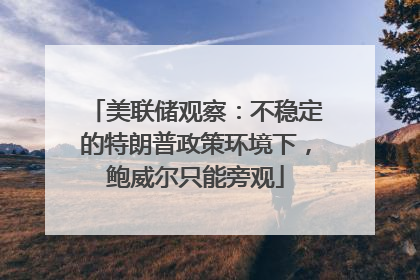 美联储观察：不稳定的特朗普政策环境下，鲍威尔只能旁观
