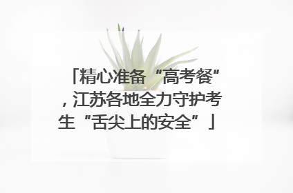 精心准备“高考餐”，江苏各地全力守护考生“舌尖上的安全”