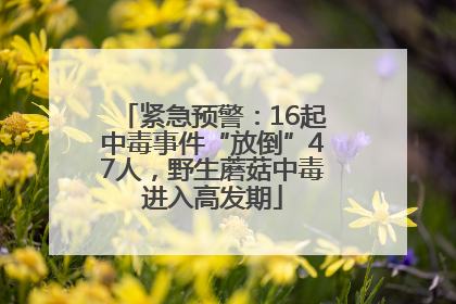紧急预警：16起中毒事件“放倒”47人，野生蘑菇中毒进入高发期