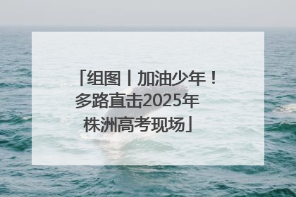组图丨加油少年！多路直击2025年株洲高考现场