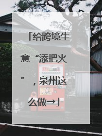 给跨境生意“添把火”，泉州这么做→