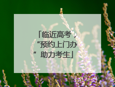 临近高考，“预约上门办”助力考生