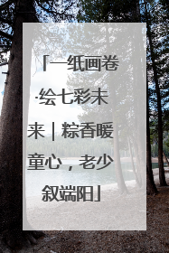 一纸画卷·绘七彩未来｜粽香暖童心，老少叙端阳
