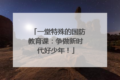 一堂特殊的国防教育课：争做新时代好少年！