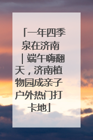 一年四季 泉在济南｜端午嗨翻天，济南植物园成亲子户外热门打卡地
