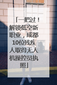 一把过！解锁低空新职业，成都10位残疾人取得无人机操控员执照