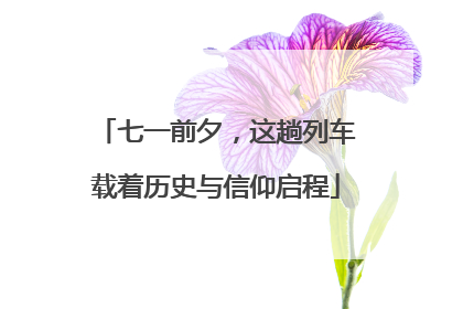 七一前夕，这趟列车载着历史与信仰启程