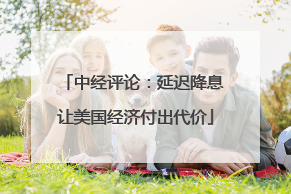 中经评论：延迟降息让美国经济付出代价