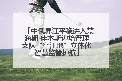 中俄界江平稳进入禁渔期 佳木斯边境管理支队“空江地”立体化智慧监管护航