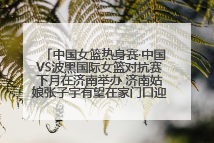 中国女篮热身赛·中国VS波黑国际女篮对抗赛下月在济南举办 济南姑娘张子宇有望在家门口迎来国家队首秀