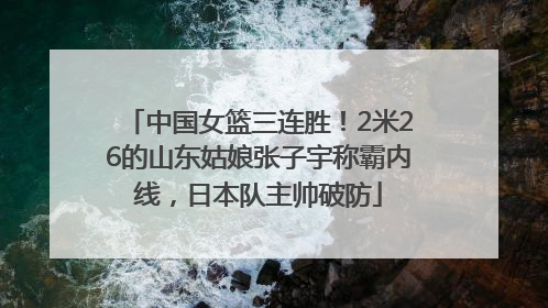 中国女篮三连胜！2米26的山东姑娘张子宇称霸内线，日本队主帅破防